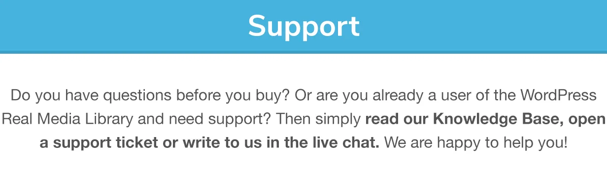 Support: Do you have questions before you buy? Or are you already a user of the Real Media Library and need support? Then simply read our Knowledge Base, open a support ticket or write to us in the live chat. We are happy to help you!