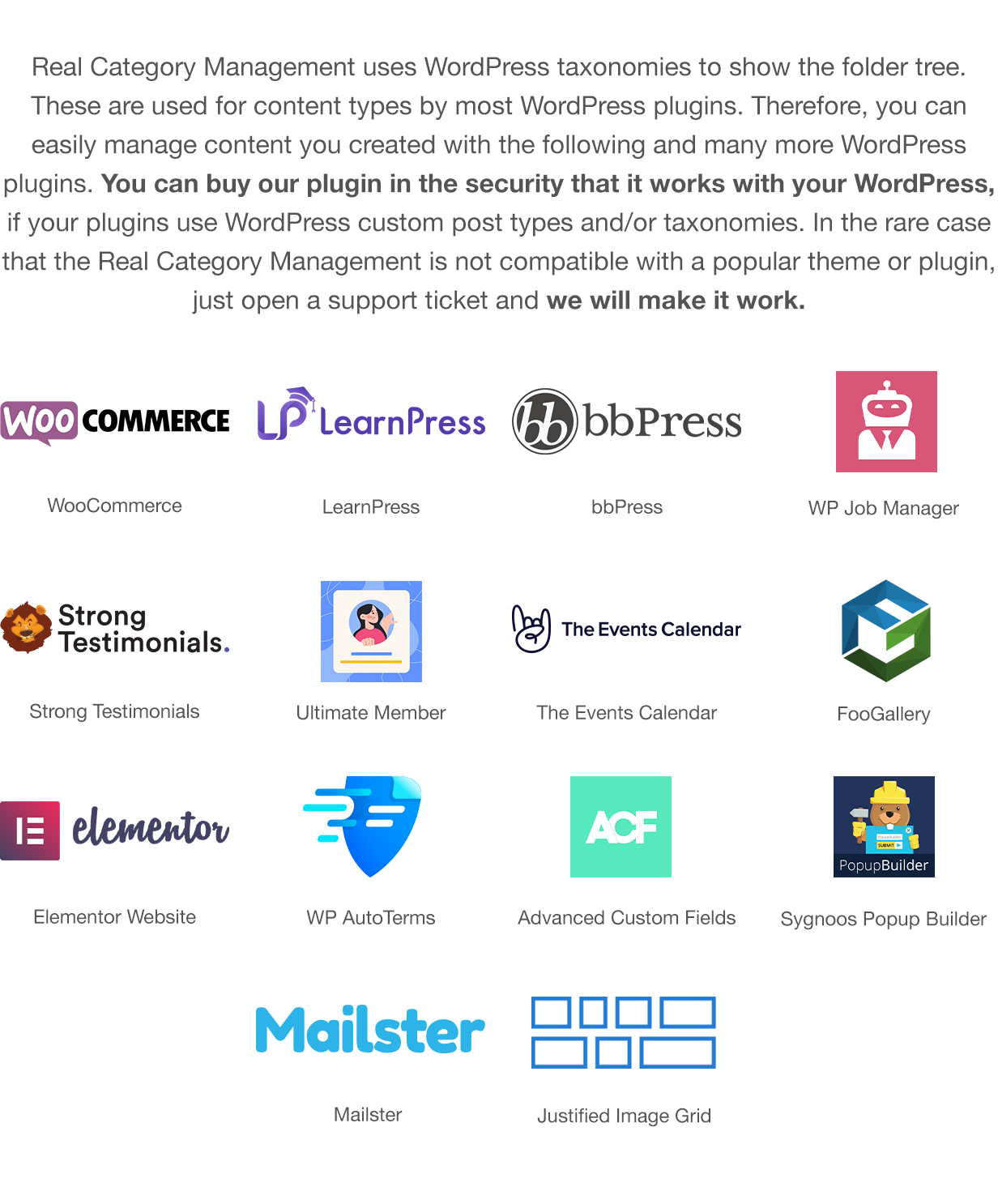 Real Category Management uses WordPress taxonomies to show the folder tree. These are used for content types by most WordPress plugins. Therefore, you can easily manage content you created with the following and many more WordPress plugins. You can buy our plugin in the security that it works with your WordPress, if your plugins use WordPress custom post types and/or taxonomies. In the rare case that the Real Category Management is not compatible with a popular theme or plugin, just open a support ticket, and we will make it work. Compatible with: WooCommerce, LearnPress, bbPress, WP Job Manager, Strong Testimonials, Ultimate Member, The Events Calendar, FooGallery, Elementor, WP AutoTerms, Advanced Custom Fields, Popup Builder by Sygnoos, Mailster and Justified Image Grid