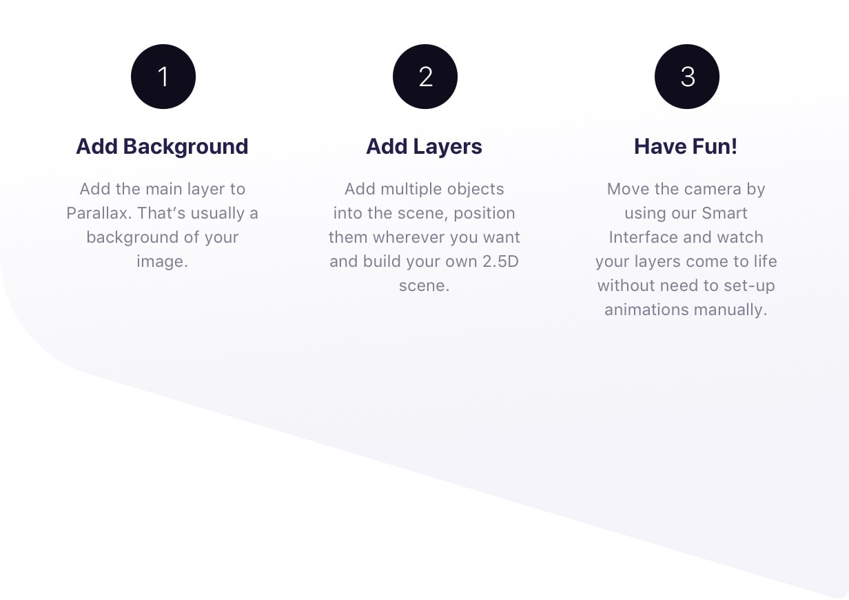 Add Background - Add the main layer to Parallax. That’s usually a background of your image. Add Layers - Add multiple objects into the scene, position them wherever you want and build your own 2.5D scene. Have Fun! Move the camera by using our Smart Interface and watch your layers come to life without need to set-up animations manually.