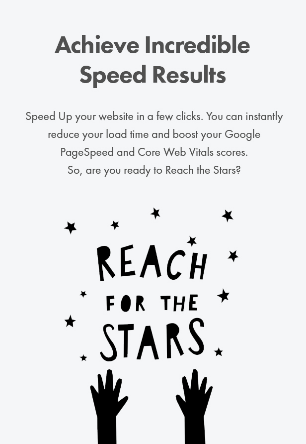 Achieve Incredible Speed Results. Speed Up your website in a few clicks. You can instantly reduce your load time and boost your Google PageSpeed and Core Web Vitals scores. So, are you ready to Reach the Stars?