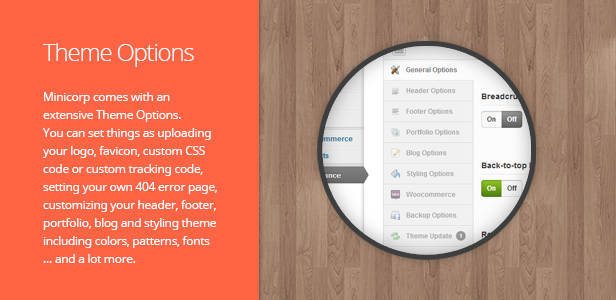 Minicorp Theme Options. Minicorp comes with an extensive Theme Options manager. You can set anything you could imagine from basic things like uploading your logo, favicon, custom CSS code or custom tracking code to advanced features such as setting your own 404 error page, customizing your header, footer, portfolio, blog and styling theme including colors, patterns, fonts … and lots more. Just have a look at the screenshots from Minicorp Theme Options.