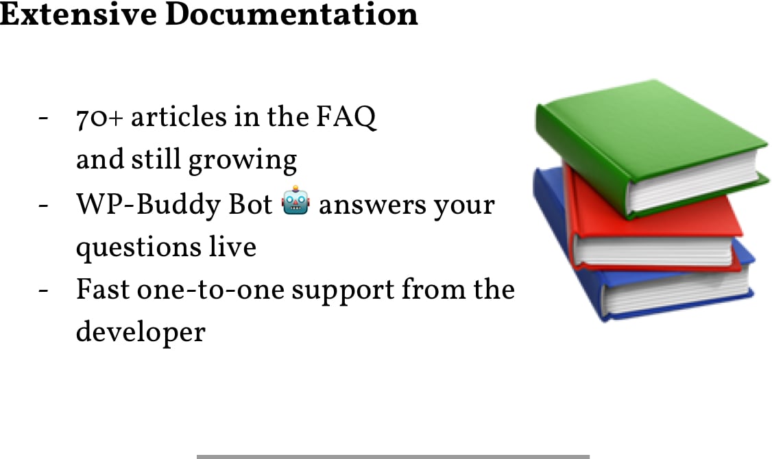 Extensive Documentation: 70+ Articles in the FAQ; WP-Buddy Bot answers your questions live; Fast one-to-one support from the developer.