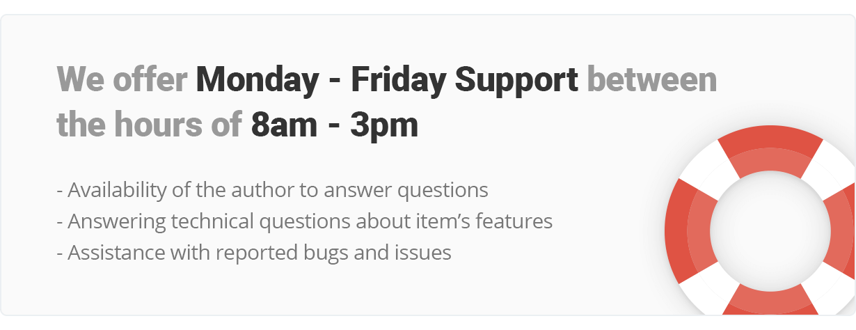 We offer Monday - Friday Support and work between the hours of 8am - 3pm. Availability of the author to answer questions, Answering technical questions about item?s features, Assistance with reported bugs and issues
