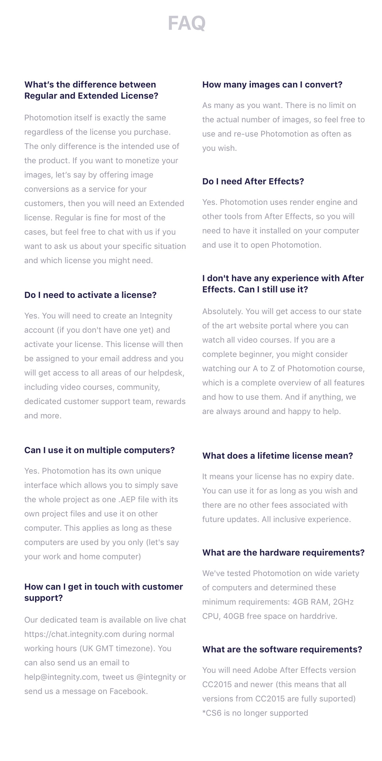 FAQ. What’s the difference between Regular and Extended License? Photomotion itself is exactly the same regardless of the license you purchase. The only difference is the intended use of the product. If you want to monetize your images, let’s say by offering image conversions as a service for your customers, then you will need an Extended license. Regular is fine for most of the cases, but feel free to chat with us if you want to ask us about your specific situation and which license you might need. Do I need to activate a license? Yes. You will need to create an Integnity account (if you don't have one yet) and activate your license. This license will then be assigned to your email address and you will get access to all areas of our helpdesk, including video courses, community, dedicated customer support team, rewards and more. Can I use it on multiple computers? Yes. Photomotion has its own unique interface which allows you to simply save the whole project as one .AEP file with its own project files and use it on other computer. This applies as long as these computers are used by you only (let's say your work and home computer). How can I get in touch with customer support? Our dedicated team is available on live chat https://chat.integnity.com during normal working hours (UK GMT timezone). You can also send us an email to help@integnity.com, tweet us @integnity or send us a message on Facebook. How many images can I convert? As many as you want. There is no limit on the actual number of images, so feel free to use and re-use Photomotion as often as you wish. Do I need After Effects? Yes. Photomotion uses render engine and other tools from After Effects, so you will need to have it installed on your computer and use it to open Photomotion. I don't have any experience with After Effects. Can I still use it? Absolutely. You will get access to our state of the art website portal where you can watch all video courses. If you are a complete beginner, you might consider watching our A to Z of Photomotion course, which is a complete overview of all features and how to use them. And if anything, we are always around and happy to help. What does a lifetime license mean? It means your license has no expiry date. You can use it for as long as you wish and there are no other fees associated with future updates. All inclusive experience. What are the hardware requirements? We've tested Photomotion on wide variety of computers and determined these minimum requirements: 4GB RAM, 2GHz CPU, 40GB free space on harddrive. What are the software requirements? You will need Adobe After Effects version CC2015 and newer (this means that all versions from CC2015 are fully suported) *CS6 is no longer supported.