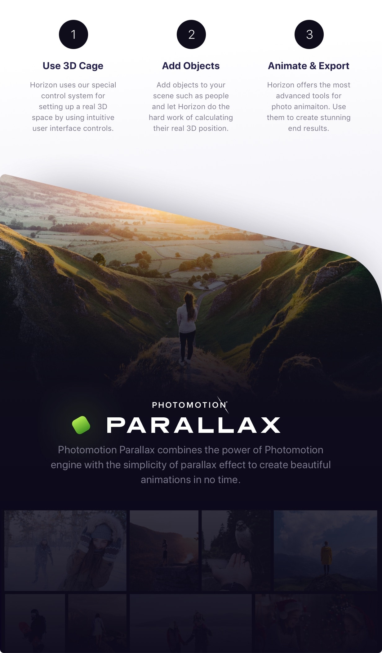 Use 3D Cage - Horizon uses our special control system for setting up a real 3D space by using intuitive user interface controls. Add Objects - Add objects to your scene such as people and let Horizon do the hard work of calculating their real 3D position. Animate & Export - Horizon offers the most advanced tools for photo animaiton. Use them to create stunning end results. Parallax - Photomotion Parallax combines the power of Photomotion engine with the simplicity of parallax effect to create beautiful animations in no time.