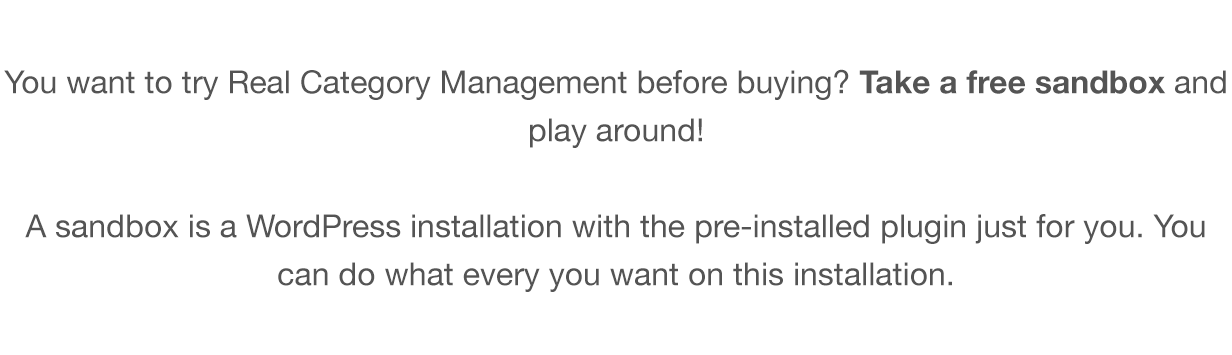 You want to try Real Category Management before buying? Take a free sandbox and play around! A sandbox is a WordPress installation with the pre-installed plugin just for you. You can do what every you want on this installation.