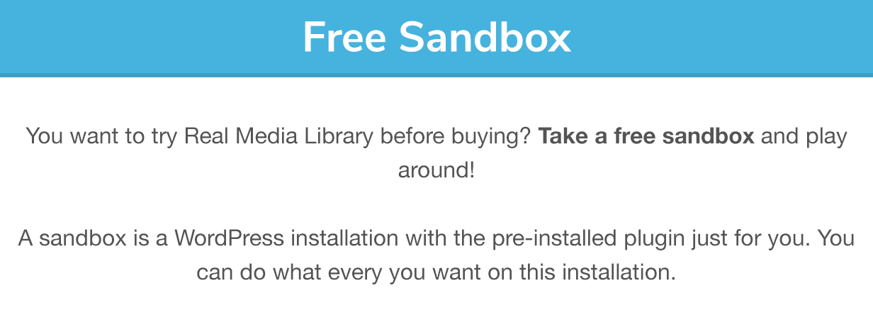 Sandbox gratuit : Vous voulez essayer Real Media Library avant d'acheter ? Prenez un bac à sable gratuit et jouez ! Un bac à sable est une installation WordPress avec le plugin pré-installé juste pour vous. Vous pouvez faire tout ce que vous voulez sur cette installation.
