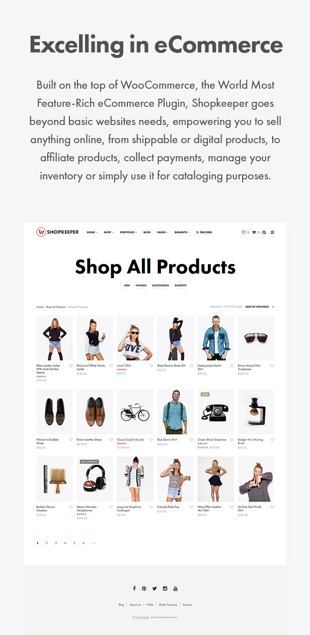 Excelling in eCommerce. Built on the top of WooCommerce, the World Most Feature-Rich eCommerce Plugin, Shopkeeper Wordpress theme goes beyond basic websites needs, empowering you to sell anything online, from shippable or digital products, to affiliate products, collect payments, manage your inventory or simply use it for cataloging purposes.