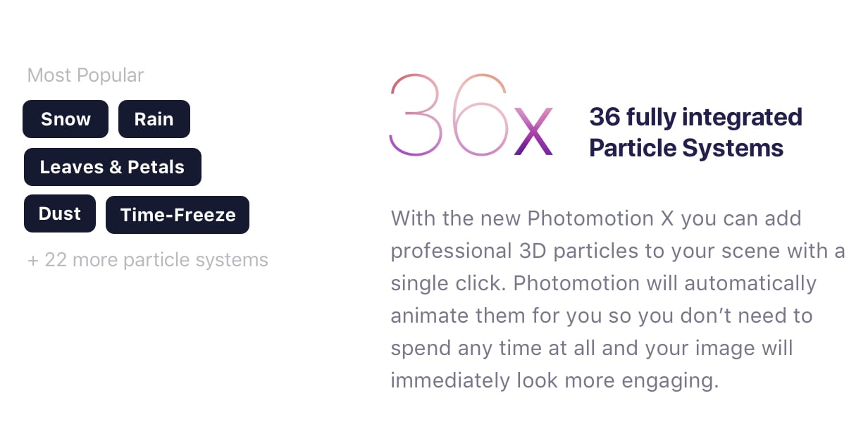 One-Click 3D Particles. 36 Fully Integrated Particle Systems. With the new Photomotion X you can add professional 3D particles to your scene with a single click. Photomotion will automatically animate them for you so you don’t need to spend any time at all and your image will immediately look more engaging. Most popular: Snow, Rain, Leaves & Petals, Dust, Time - Freeze +24 more particle systems.