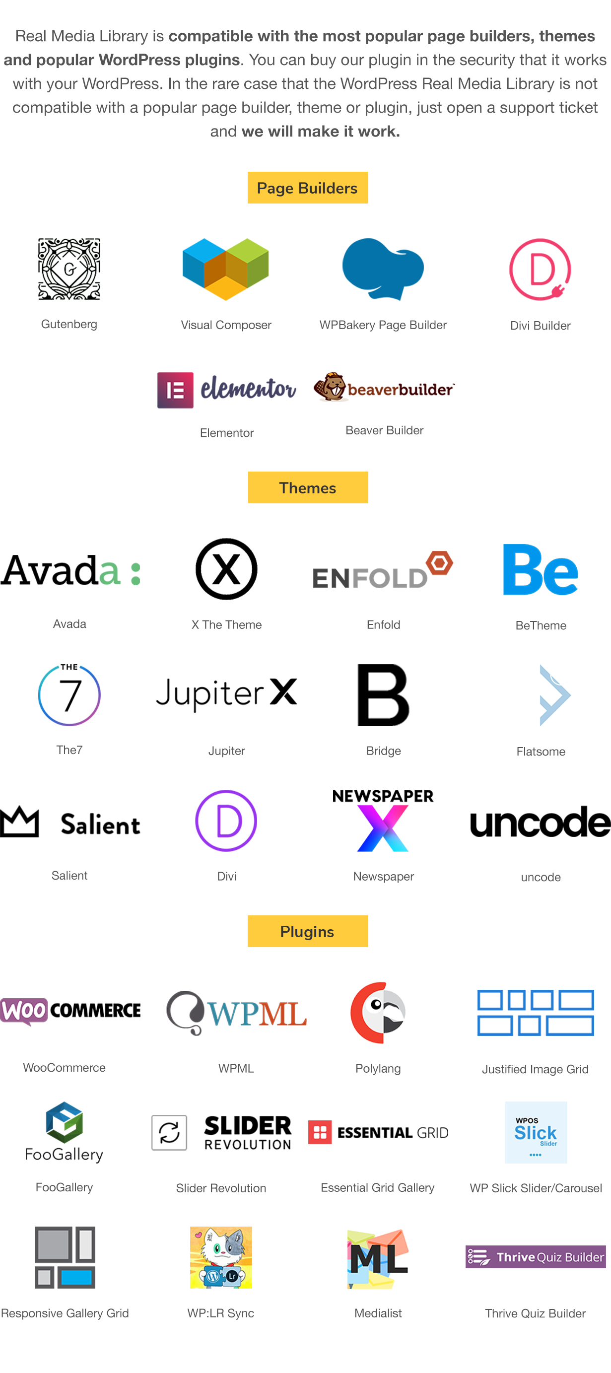 Real Media Library is compatible with the most popular page builders, themes and popular WordPress plugins. You can buy our plugin in the security that it works with your WordPress. In the rare case that the Real Media Library is not compatible with a popular page builder, theme or plugin, just open a support ticket and we will make it work. Page Builder: Gutenberg, Visual Composer, WPBakery Page Builder, Elementor, Divi Builder, Beaver Builder; Themes: Avada, X The Theme, Enfold, BeTheme, The7, Jupiter, Bridge, Flatsome, Salient, Divi; Plugins: WooCommerce, WPML, PolyLang, Justified Image Grid, FooGallery, Slider Revolution, WP Slick Slider and Image Carousel, Thrive Quiz Builder, Material WP, WP/LR Sync, Export Media Library, Dark Mode