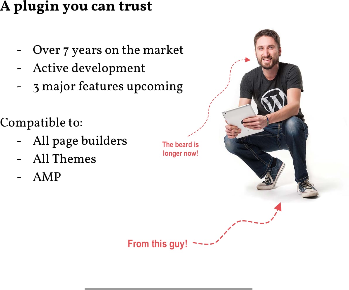 A Plugin you can trust. Over 7 years on the market; Active development; 3 major features upcoming. Also compatible to: All pages builders, all themes and AMP.